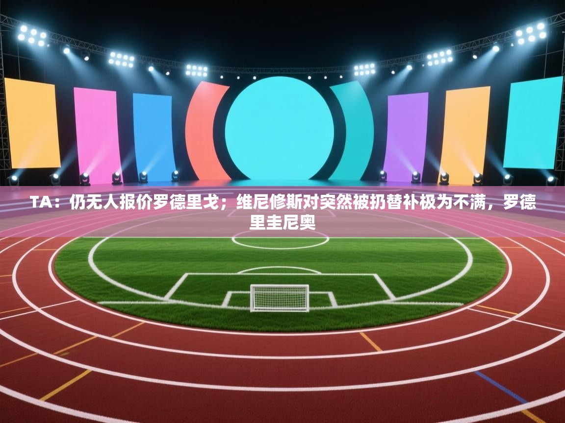 爱游戏体育在线app-TA：仍无人报价罗德里戈；维尼修斯对突然被扔替补极为不满，罗德里圭尼奥  第2张