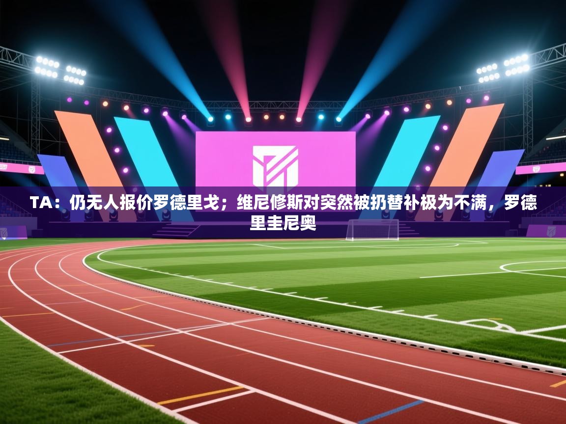 爱游戏体育在线app-TA：仍无人报价罗德里戈；维尼修斯对突然被扔替补极为不满，罗德里圭尼奥  第3张
