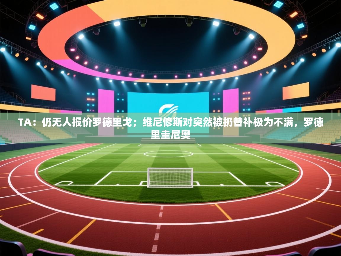 爱游戏体育在线app-TA：仍无人报价罗德里戈；维尼修斯对突然被扔替补极为不满，罗德里圭尼奥  第4张