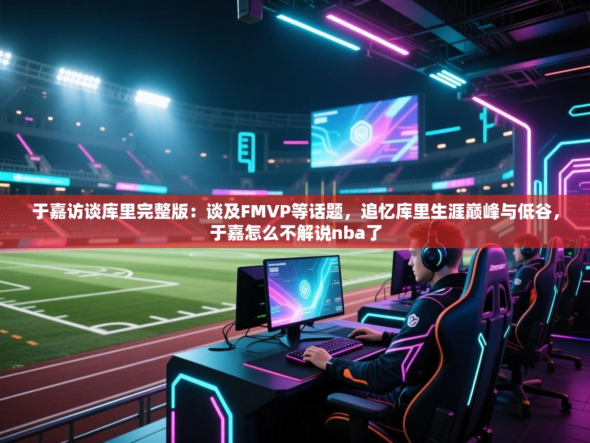 爱游戏体育全站入口-于嘉访谈库里完整版:谈及FMVP等话题,追忆库里生涯巅峰与低谷,于嘉怎么不解说nba了 第1张