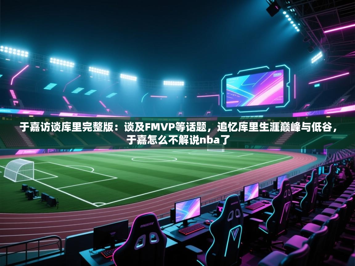 爱游戏体育全站入口-于嘉访谈库里完整版:谈及FMVP等话题,追忆库里生涯巅峰与低谷,于嘉怎么不解说nba了 第4张