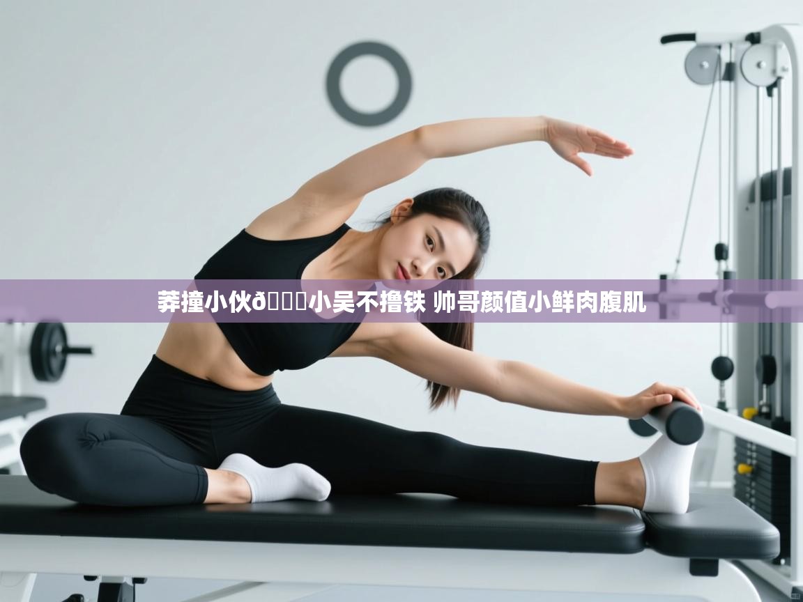 爱游戏娱乐app下载-莽撞小伙👉小吴不撸铁 帅哥颜值小鲜肉腹肌  第3张