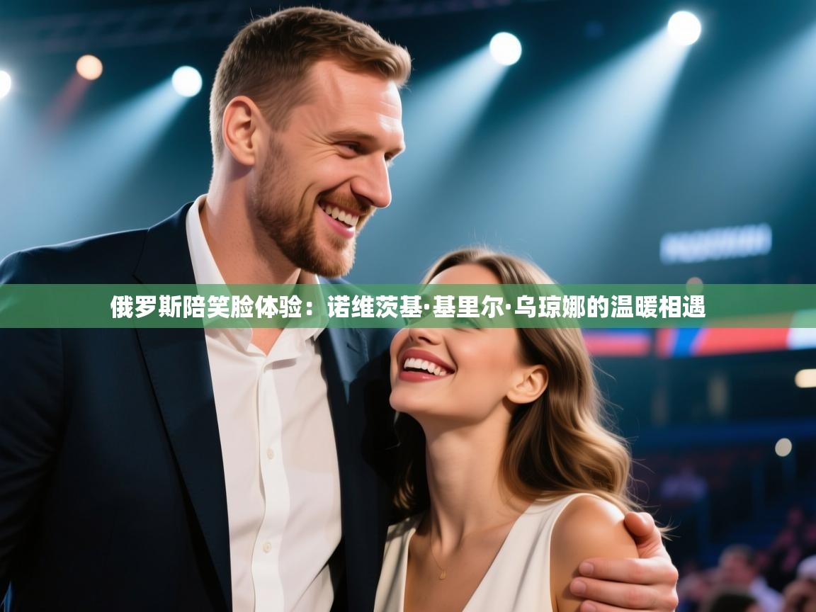 爱游戏体育入口app-俄罗斯陪笑脸体验:诺维茨基·基里尔·乌琼娜的温暖相遇 第1张