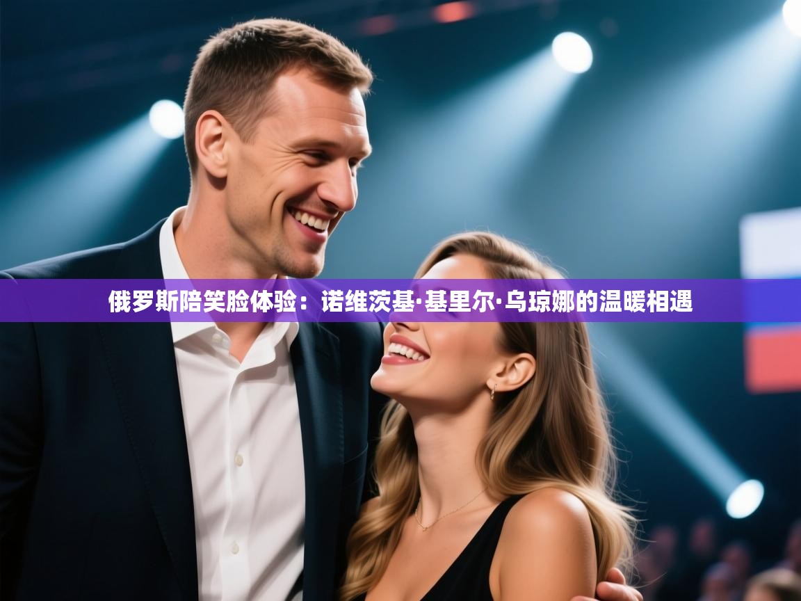 爱游戏体育入口app-俄罗斯陪笑脸体验:诺维茨基·基里尔·乌琼娜的温暖相遇 第2张