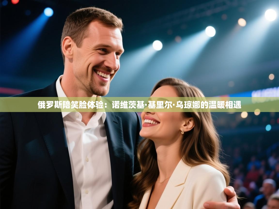 爱游戏体育入口app-俄罗斯陪笑脸体验:诺维茨基·基里尔·乌琼娜的温暖相遇 第4张